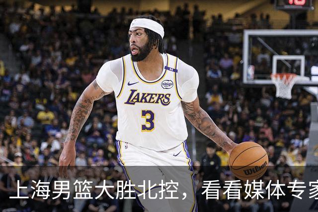上海男篮大胜北控，看看媒体专家怎么说！张镇麟这水平要进国家队