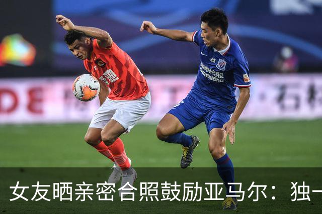 女友晒亲密合照鼓励亚马尔：独一无二，一切才刚刚开始