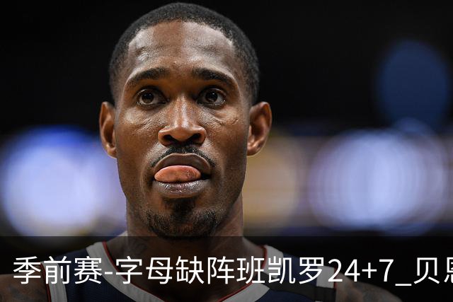 季前赛-字母缺阵班凯罗24+7 贝恩23分魔术扑灭热火