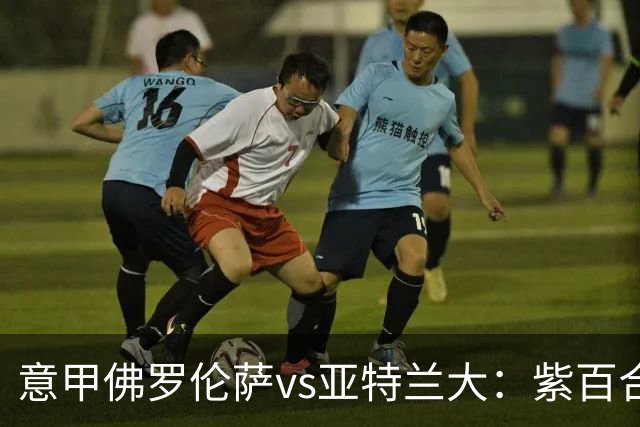 意甲佛罗伦萨vs亚特兰大：紫百合直面真蓝黑竞搏快讯对撞考验防线韧性
