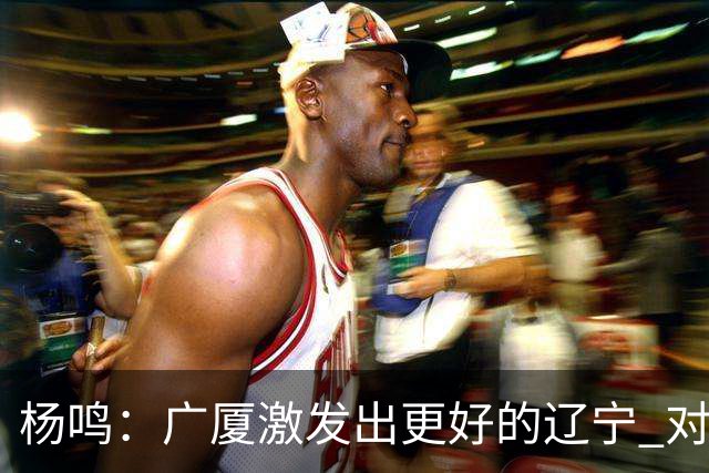 杨鸣：广厦激发出更好的辽宁 对浙江要弱克强