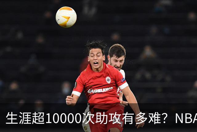 生涯超10000次助攻有多难？NBA仅8人做到，现役2人上榜，榜首独一档