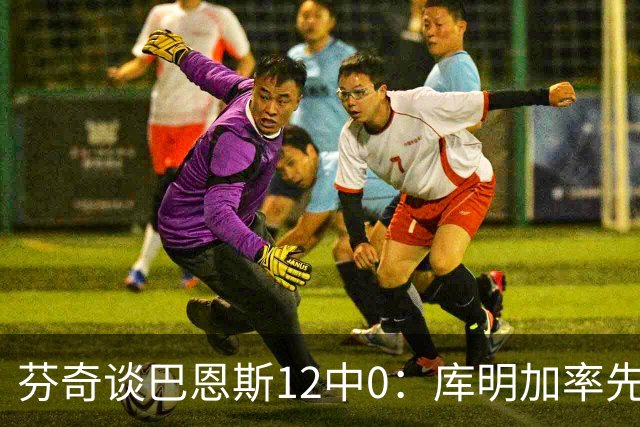 芬奇谈巴恩斯12中0：库明加率先主防 麦丹&莱尔斯也防得很好