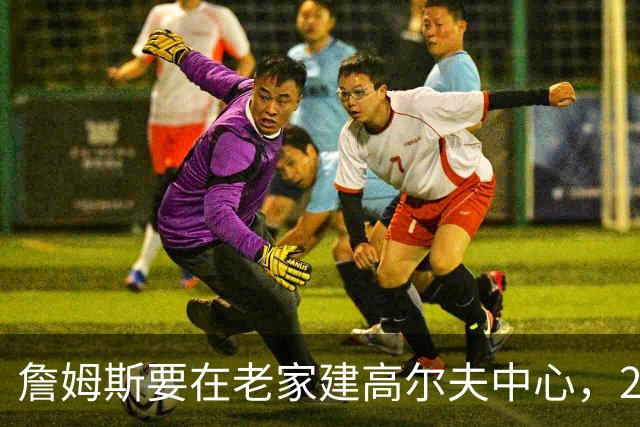 詹姆斯要在老家建高尔夫中心，2027年7月办邀请赛