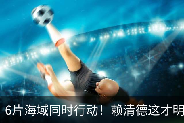 6片海域同时行动！赖清德这才明白，大陆的第一个目标，已经变了